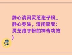 静心清闲灵芝孢子粉_静心养生，清闲享受：灵芝孢子粉的神奇功效)