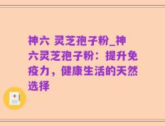 神六 灵芝孢子粉_神六灵芝孢子粉：提升免疫力，健康生活的天然选择