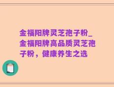 金福阳牌灵芝孢子粉_金福阳牌高品质灵芝孢子粉，健康养生之选