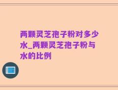 两颗灵芝孢子粉对多少水_两颗灵芝孢子粉与水的比例