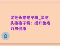 灵芝头孢孢子粉_灵芝头孢孢子粉：提升免疫力与健康