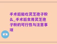 手术后能吃灵芝孢子粉么_手术后食用灵芝孢子粉的可行性与注意事项