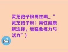 灵芝孢子粉男性喝_“灵芝孢子粉：男性健康新选择，增强免疫力与活力”)