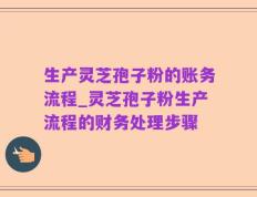 生产灵芝孢子粉的账务流程_灵芝孢子粉生产流程的财务处理步骤