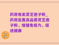 药房有卖灵芝孢子粉_药房出售高品质灵芝孢子粉，增强免疫力，促进健康