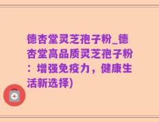德杏堂灵芝孢子粉_德杏堂高品质灵芝孢子粉：增强免疫力，健康生活新选择)