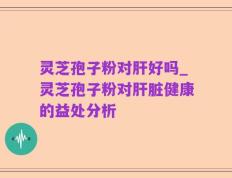 灵芝孢子粉对肝好吗_灵芝孢子粉对肝脏健康的益处分析