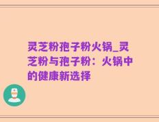 灵芝粉孢子粉火锅_灵芝粉与孢子粉：火锅中的健康新选择