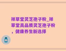 祥草堂灵芝孢子粉_祥草堂高品质灵芝孢子粉，健康养生新选择