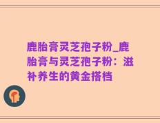 鹿胎膏灵芝孢子粉_鹿胎膏与灵芝孢子粉：滋补养生的黄金搭档