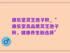 康乐堂灵芝孢子粉_“康乐堂高品质灵芝孢子粉，健康养生新选择”