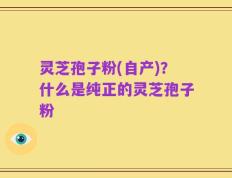 灵芝孢子粉(自产)？什么是纯正的灵芝孢子粉