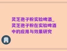灵芝孢子粉实验啤酒_灵芝孢子粉在实验啤酒中的应用与效果研究