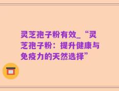 灵芝孢子粉有效_“灵芝孢子粉：提升健康与免疫力的天然选择”