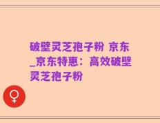 破壁灵芝孢子粉 京东_京东特惠：高效破壁灵芝孢子粉