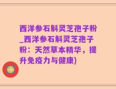 西洋参石斛灵芝孢子粉_西洋参石斛灵芝孢子粉：天然草本精华，提升免疫力与健康)