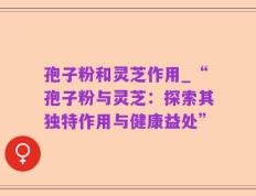 孢子粉和灵芝作用_“孢子粉与灵芝：探索其独特作用与健康益处”