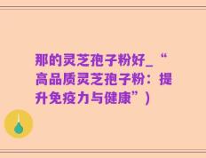 那的灵芝孢子粉好_“高品质灵芝孢子粉：提升免疫力与健康”)