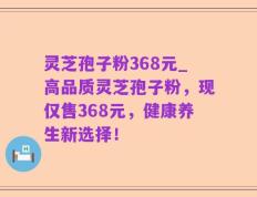 灵芝孢子粉368元_高品质灵芝孢子粉，现仅售368元，健康养生新选择！
