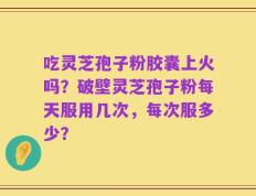 吃灵芝孢子粉胶囊上火吗？破壁灵芝孢子粉每天服用几次，每次服多少？