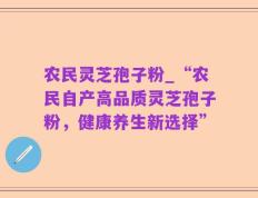 农民灵芝孢子粉_“农民自产高品质灵芝孢子粉，健康养生新选择”