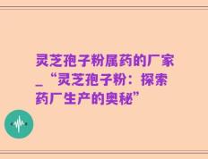 灵芝孢子粉属药的厂家_“灵芝孢子粉：探索药厂生产的奥秘”