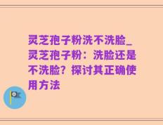 灵芝孢子粉洗不洗脸_灵芝孢子粉：洗脸还是不洗脸？探讨其正确使用方法
