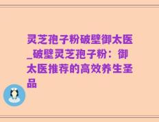 灵芝孢子粉破壁御太医_破壁灵芝孢子粉：御太医推荐的高效养生圣品