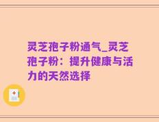 灵芝孢子粉通气_灵芝孢子粉：提升健康与活力的天然选择