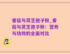 香菇与灵芝孢子粉_香菇与灵芝孢子粉：营养与功效的全面对比