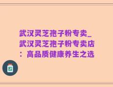 武汉灵芝孢子粉专卖_武汉灵芝孢子粉专卖店：高品质健康养生之选