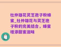 杜仲雄花灵芝孢子粉蜂蜜_杜仲雄花与灵芝孢子粉的完美结合，蜂蜜增添甜蜜滋味