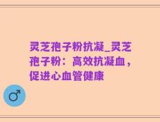 灵芝孢子粉抗凝_灵芝孢子粉：高效抗凝血，促进心血管健康