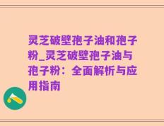 灵芝破壁孢子油和孢子粉_灵芝破壁孢子油与孢子粉：全面解析与应用指南