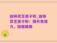 迦琳灵芝孢子粉_迦琳灵芝孢子粉：提升免疫力，增强健康