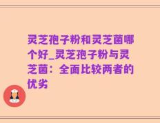 灵芝孢子粉和灵芝菌哪个好_灵芝孢子粉与灵芝菌：全面比较两者的优劣