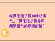 吃灵芝孢子粉为啥总排气_“灵芝孢子粉导致频繁排气的原因解析”