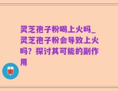 灵芝孢子粉喝上火吗_灵芝孢子粉会导致上火吗？探讨其可能的副作用