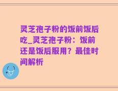 灵芝孢子粉的饭前饭后吃_灵芝孢子粉：饭前还是饭后服用？最佳时间解析