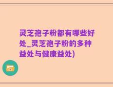 灵芝孢子粉都有哪些好处_灵芝孢子粉的多种益处与健康益处)