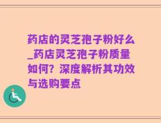 药店的灵芝孢子粉好么_药店灵芝孢子粉质量如何？深度解析其功效与选购要点