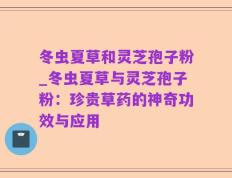 冬虫夏草和灵芝孢子粉_冬虫夏草与灵芝孢子粉：珍贵草药的神奇功效与应用