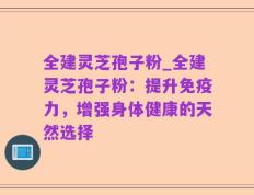 全建灵芝孢子粉_全建灵芝孢子粉：提升免疫力，增强身体健康的天然选择
