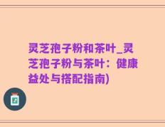 灵芝孢子粉和茶叶_灵芝孢子粉与茶叶：健康益处与搭配指南)