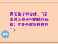 灵芝孢子粉仓库_“探索灵芝孢子粉的储存秘诀：专业仓库管理技巧”)
