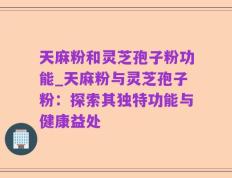 天麻粉和灵芝孢子粉功能_天麻粉与灵芝孢子粉：探索其独特功能与健康益处