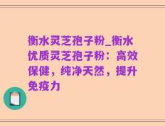 衡水灵芝孢子粉_衡水优质灵芝孢子粉：高效保健，纯净天然，提升免疫力