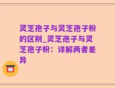 灵芝孢子与灵芝孢子粉的区别_灵芝孢子与灵芝孢子粉：详解两者差异