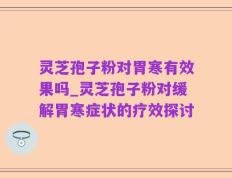 灵芝孢子粉对胃寒有效果吗_灵芝孢子粉对缓解胃寒症状的疗效探讨