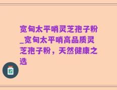 宽甸太平哨灵芝孢子粉_宽甸太平哨高品质灵芝孢子粉，天然健康之选